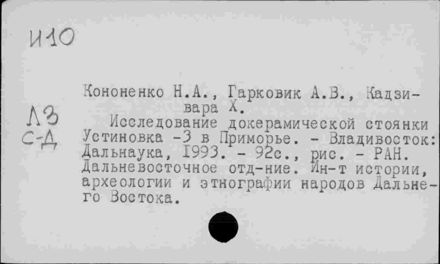 ﻿И 40
Кононенко Н.А., Гарковик А.В., Кадзи-д и .. вара X.
Д J Исследование докерамической стоянки с-д Установка -3 в Приморье. - Владивосток Дальнаука, 1993. - 92с., рис. - РАН. Дальневосточное отд-ние. Ин-т истории, археологии и этнографии народов Дальне го Востока.